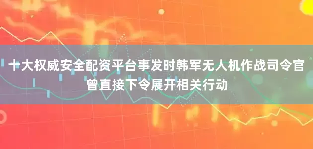 十大权威安全配资平台事发时韩军无人机作战司令官曾直接下令展开相关行动