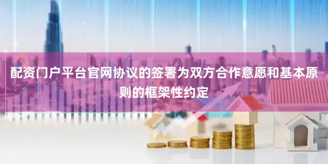 配资门户平台官网协议的签署为双方合作意愿和基本原则的框架性约定