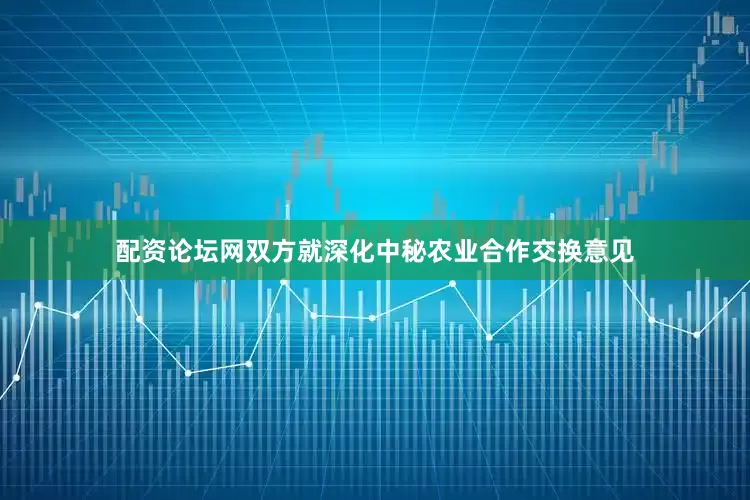配资论坛网双方就深化中秘农业合作交换意见