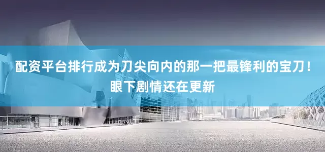 配资平台排行成为刀尖向内的那一把最锋利的宝刀！眼下剧情还在更新