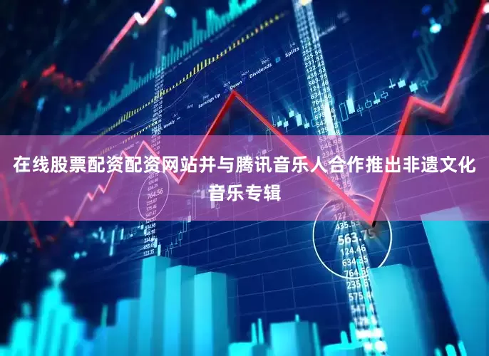 在线股票配资配资网站并与腾讯音乐人合作推出非遗文化音乐专辑
