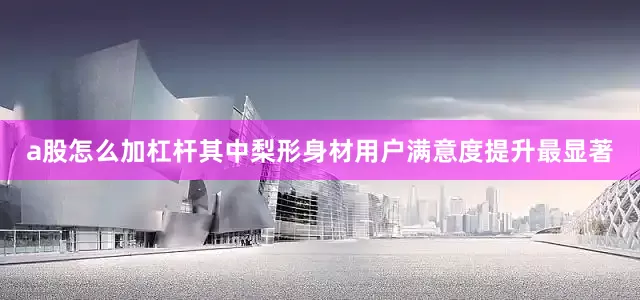 a股怎么加杠杆其中梨形身材用户满意度提升最显著