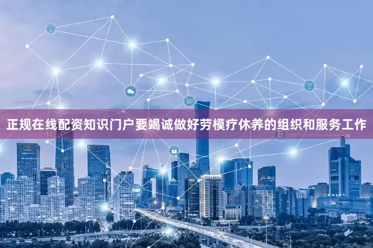 正规在线配资知识门户要竭诚做好劳模疗休养的组织和服务工作