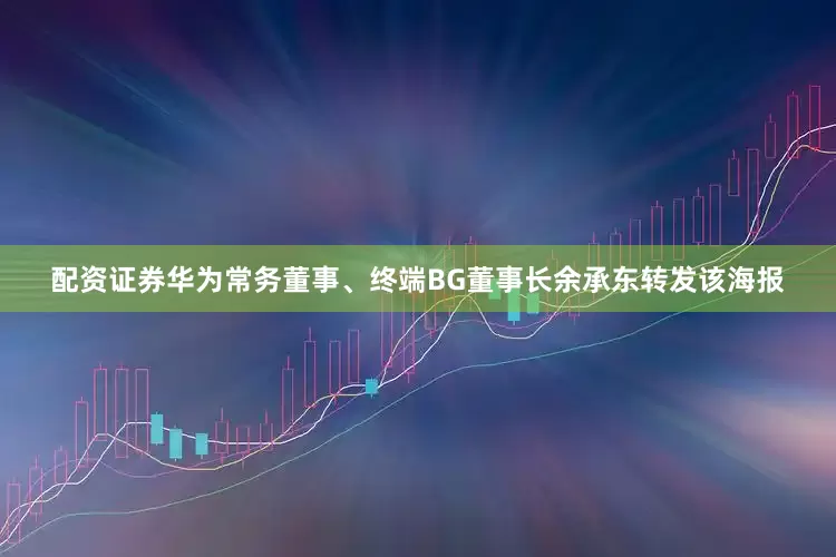 配资证券华为常务董事、终端BG董事长余承东转发该海报