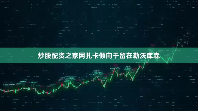 炒股配资之家网扎卡倾向于留在勒沃库森