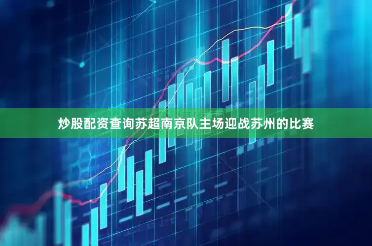 炒股配资查询苏超南京队主场迎战苏州的比赛