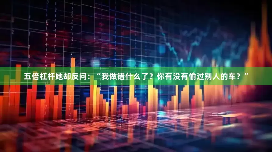 五倍杠杆她却反问：“我做错什么了？你有没有偷过别人的车？”